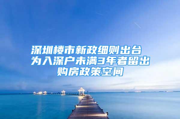 深圳樓市新政細(xì)則出臺(tái) 為入深戶未滿3年者留出購房政策空間