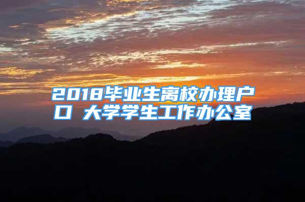 2018畢業(yè)生離校辦理戶口笓大學學生工作辦公室