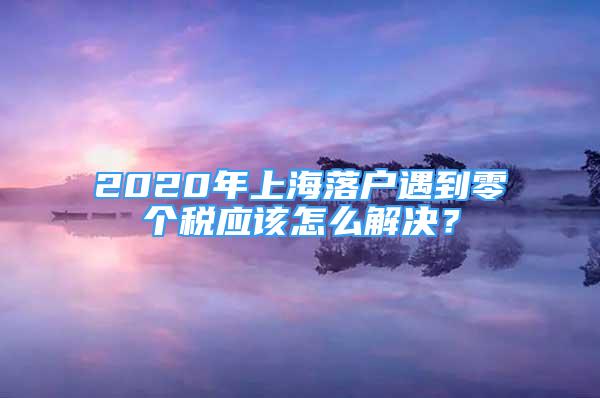 2020年上海落戶遇到零個(gè)稅應(yīng)該怎么解決？