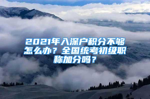 2021年入深戶積分不夠怎么辦？全國統(tǒng)考初級職稱加分嗎？