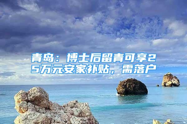 青島：博士后留青可享25萬元安家補(bǔ)貼，需落戶