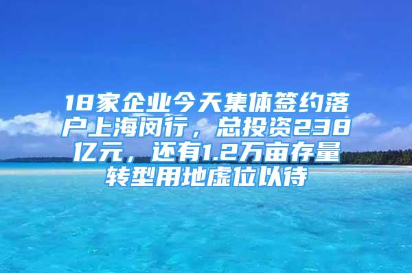 18家企業(yè)今天集體簽約落戶上海閔行，總投資238億元，還有1.2萬畝存量轉(zhuǎn)型用地虛位以待