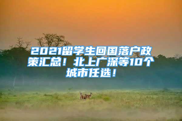 2021留學(xué)生回國落戶政策匯總！北上廣深等10個(gè)城市任選！