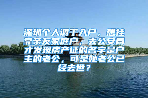 深圳個人調干入戶，想掛靠親友家庭戶，去公安局才發(fā)現(xiàn)房產證的名字是戶主的老公，可是她老公已經去世？