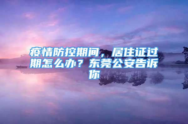 疫情防控期間，居住證過期怎么辦？東莞公安告訴你