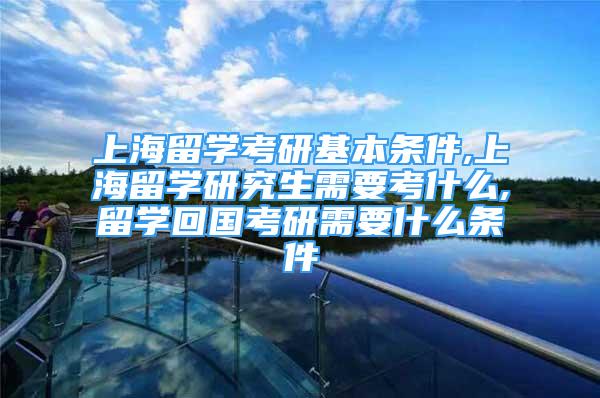 上海留學考研基本條件,上海留學研究生需要考什么,留學回國考研需要什么條件