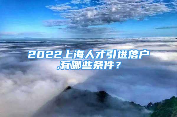 2022上海人才引進落戶,有哪些條件？