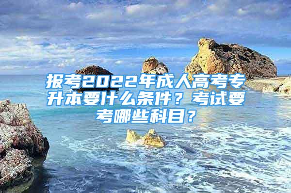 報考2022年成人高考專升本要什么條件？考試要考哪些科目？