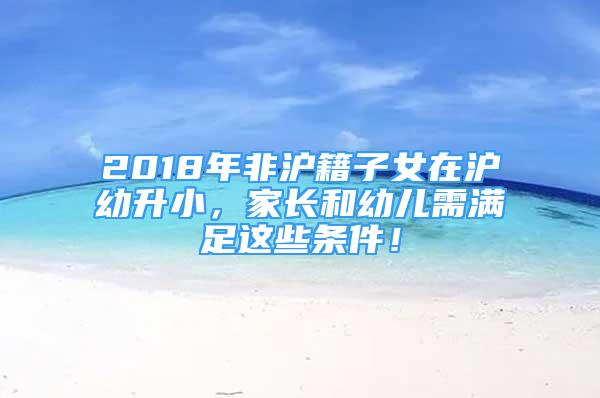 2018年非滬籍子女在滬幼升小，家長(zhǎng)和幼兒需滿足這些條件！