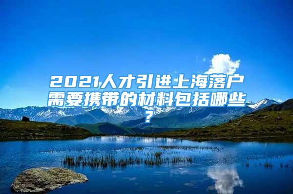 2021人才引進(jìn)上海落戶需要攜帶的材料包括哪些？