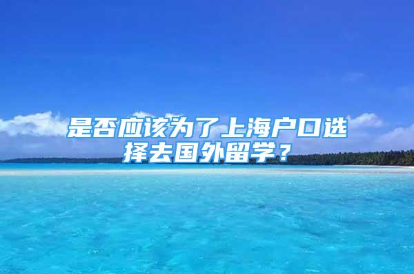 是否應(yīng)該為了上海戶口選擇去國外留學(xué)？