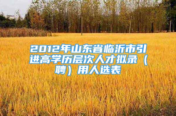 2012年山東省臨沂市引進高學歷層次人才擬錄（聘）用人選表