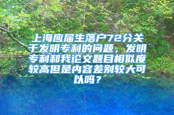 上海應屆生落戶72分關(guān)于發(fā)明專利的問題，發(fā)明專利和我論文題目相似度較高但是內(nèi)容差別較大可以嗎？