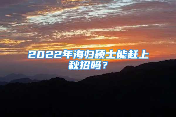 2022年海歸碩士能趕上秋招嗎？