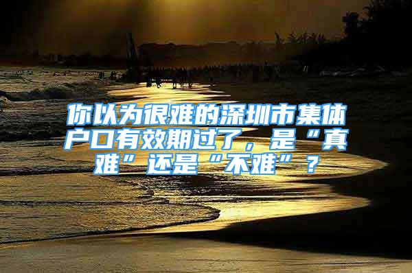 你以為很難的深圳市集體戶口有效期過了，是“真難”還是“不難”？