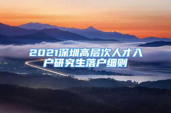 2021深圳高層次人才入戶研究生落戶細(xì)則