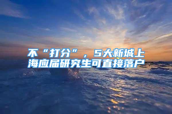 不“打分”，5大新城上海應(yīng)屆研究生可直接落戶