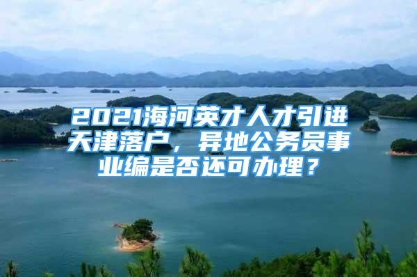 2021海河英才人才引進天津落戶，異地公務員事業(yè)編是否還可辦理？