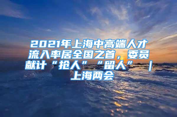 2021年上海中高端人才流入率居全國之首，委員獻(xiàn)計(jì)“搶人”“留人” ｜ 上海兩會(huì)