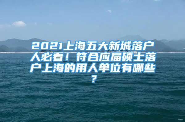 2021上海五大新城落戶人必看！符合應(yīng)屆碩士落戶上海的用人單位有哪些？