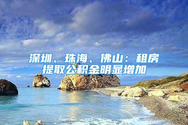 深圳、珠海、佛山：租房提取公積金明顯增加