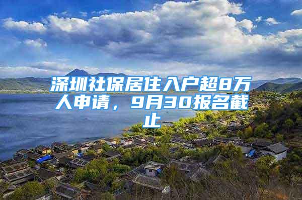 深圳社保居住入戶(hù)超8萬(wàn)人申請(qǐng)，9月30報(bào)名截止