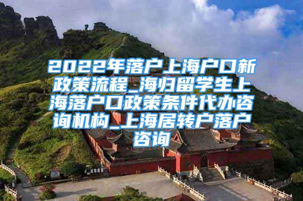 2022年落戶上海戶口新政策流程_海歸留學生上海落戶口政策條件代辦咨詢機構_上海居轉戶落戶咨詢