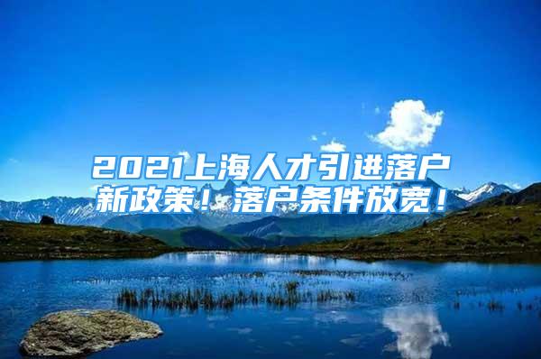 2021上海人才引進(jìn)落戶新政策！落戶條件放寬！