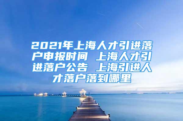 2021年上海人才引進(jìn)落戶申報時間 上海人才引進(jìn)落戶公告 上海引進(jìn)人才落戶落到哪里