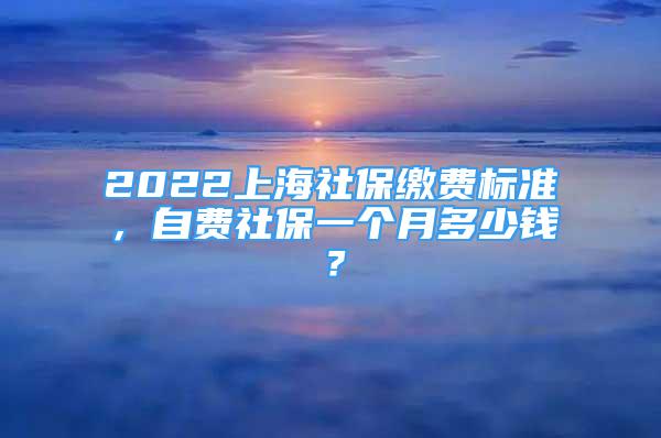 2022上海社保繳費標準，自費社保一個月多少錢？