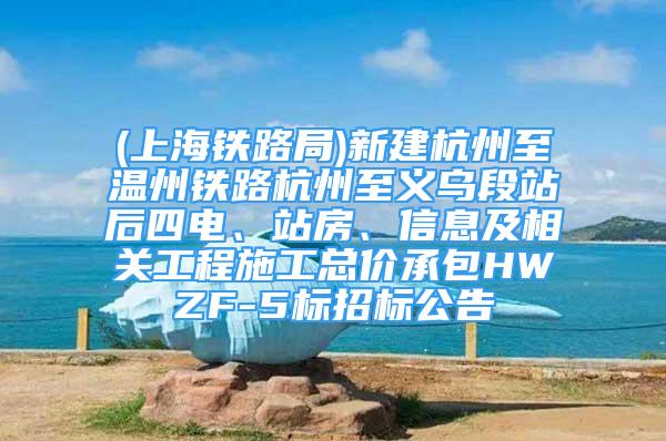 (上海鐵路局)新建杭州至溫州鐵路杭州至義烏段站后四電、站房、信息及相關(guān)工程施工總價承包HWZF-5標招標公告