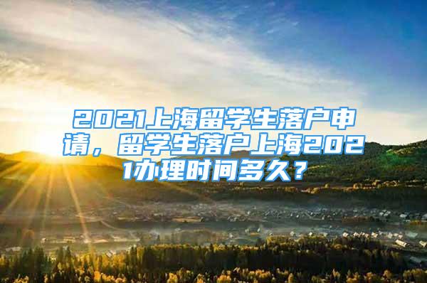 2021上海留學生落戶申請，留學生落戶上海2021辦理時間多久？