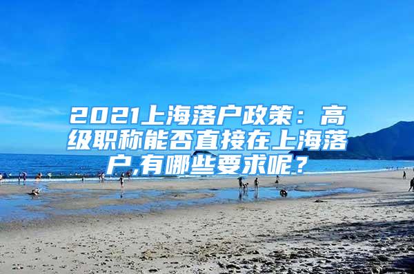 2021上海落戶政策：高級(jí)職稱能否直接在上海落戶,有哪些要求呢？