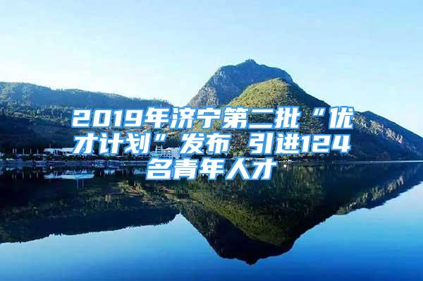 2019年濟寧第二批“優(yōu)才計劃”發(fā)布 引進124名青年人才