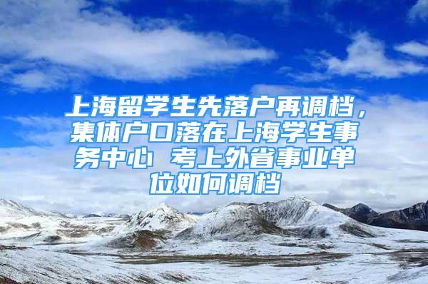 上海留學(xué)生先落戶再調(diào)檔，集體戶口落在上海學(xué)生事務(wù)中心 考上外省事業(yè)單位如何調(diào)檔