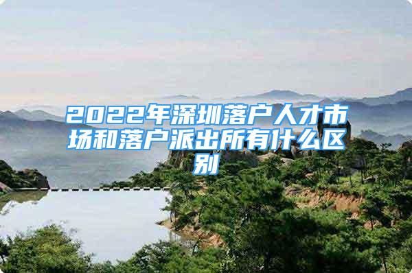 2022年深圳落戶人才市場和落戶派出所有什么區(qū)別