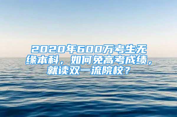 2020年600萬考生無緣本科，如何免高考成績，就讀雙一流院校？