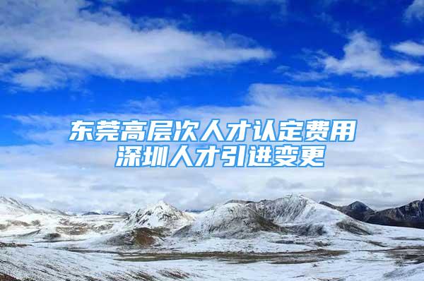 東莞高層次人才認(rèn)定費(fèi)用 深圳人才引進(jìn)變更