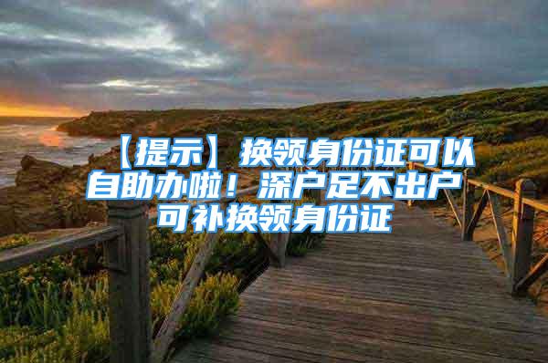 【提示】換領(lǐng)身份證可以自助辦啦！深戶足不出戶可補(bǔ)換領(lǐng)身份證