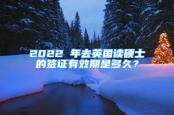 2022 年去英國讀碩士的簽證有效期是多久？