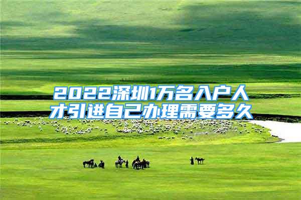 2022深圳1萬(wàn)名入戶(hù)人才引進(jìn)自己辦理需要多久