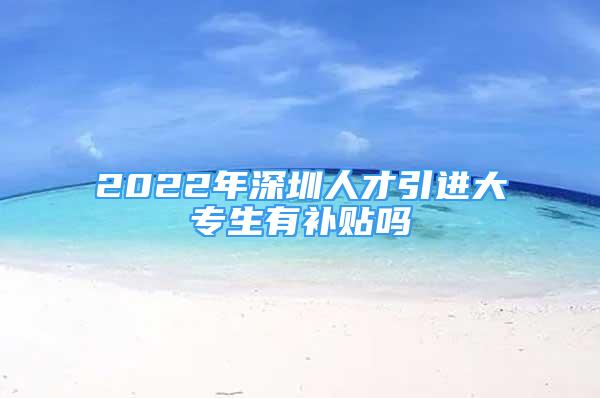 2022年深圳人才引進(jìn)大專生有補(bǔ)貼嗎