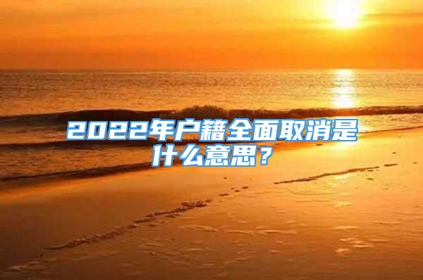 2022年戶籍全面取消是什么意思？