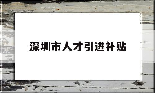 深圳市人才引進(jìn)補(bǔ)貼(深圳人才補(bǔ)貼政策2022) 深圳積分入戶政策