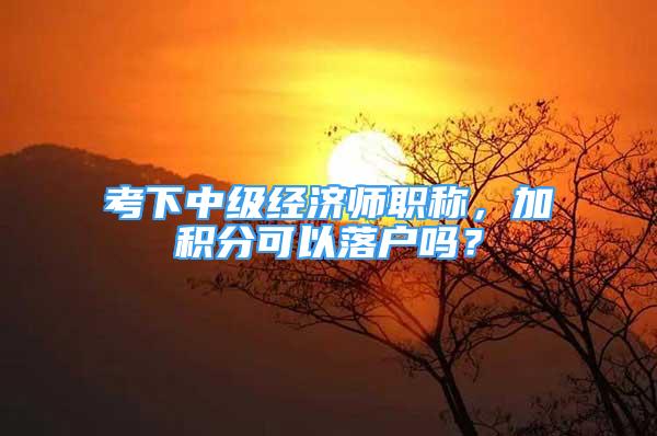 考下中級經濟師職稱，加積分可以落戶嗎？