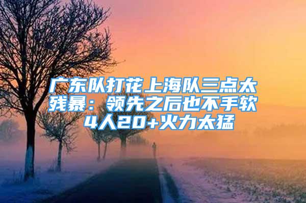 廣東隊(duì)打花上海隊(duì)三點(diǎn)太殘暴：領(lǐng)先之后也不手軟 4人20+火力太猛