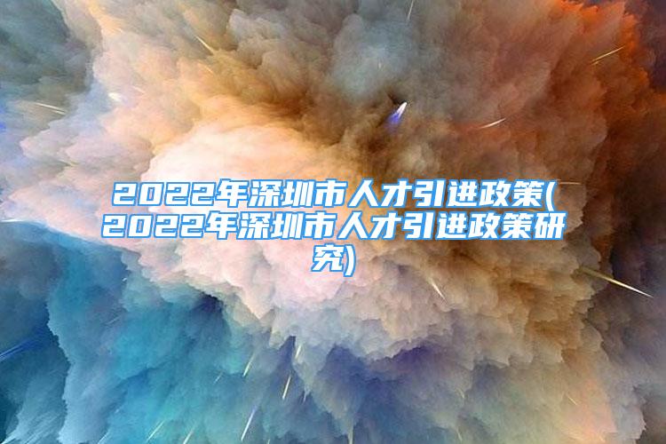 2022年深圳市人才引進(jìn)政策(2022年深圳市人才引進(jìn)政策研究)