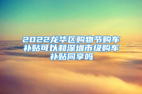 2022龍華區(qū)購(gòu)物節(jié)購(gòu)車補(bǔ)貼可以和深圳市級(jí)購(gòu)車補(bǔ)貼同享嗎