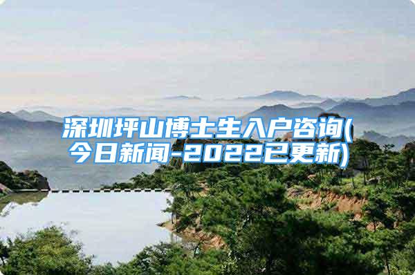 深圳坪山博士生入戶咨詢(今日新聞-2022已更新)