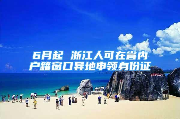 6月起 浙江人可在省內(nèi)戶籍窗口異地申領(lǐng)身份證